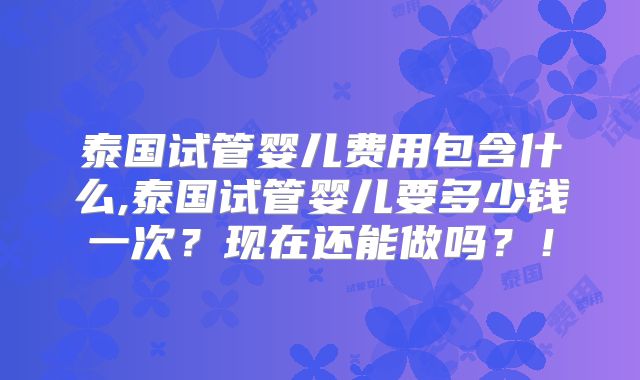 泰国试管婴儿费用包含什么,泰国试管婴儿要多少钱一次?现在还能做吗?!