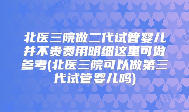 北医三院做二代试管婴儿并不贵费用明细这里可做参考(北医三院可以做第三代试管婴儿吗)