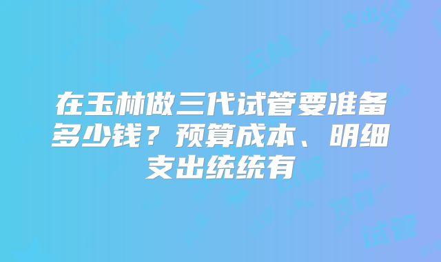 在玉林做三代试管要准备多少钱？预算成本、明细支出统统有