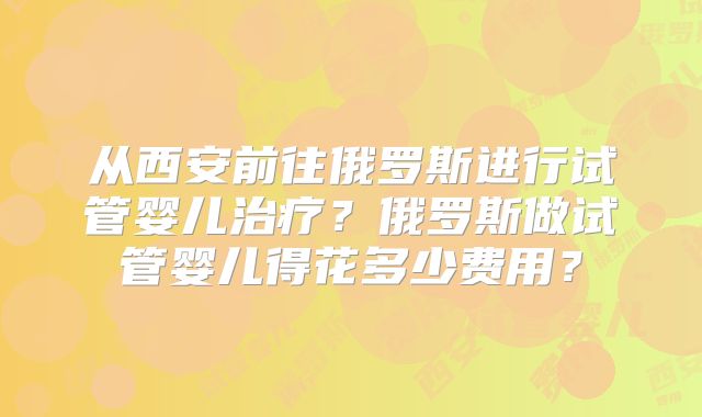 从西安前往俄罗斯进行试管婴儿治疗?俄罗斯做试管婴儿得花多少费用?