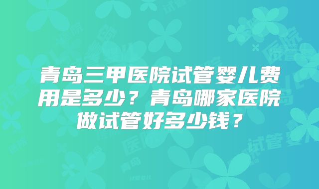 青岛三甲医院试管婴儿费用是多少？青岛哪家医院做试管好多少钱？