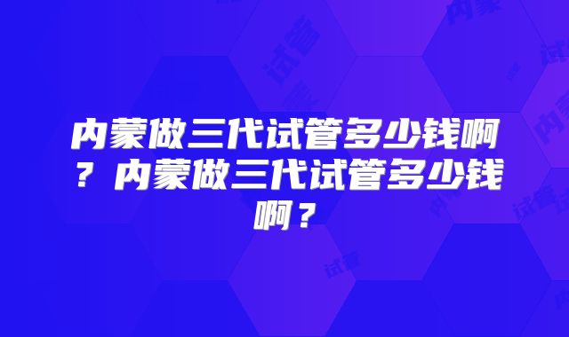 内蒙做三代试管多少钱啊?内蒙做三代试管多少钱啊?