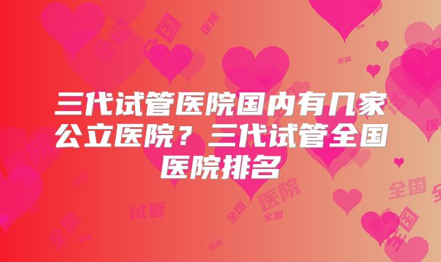 三代试管医院国内有几家公立医院？三代试管全国医院排名