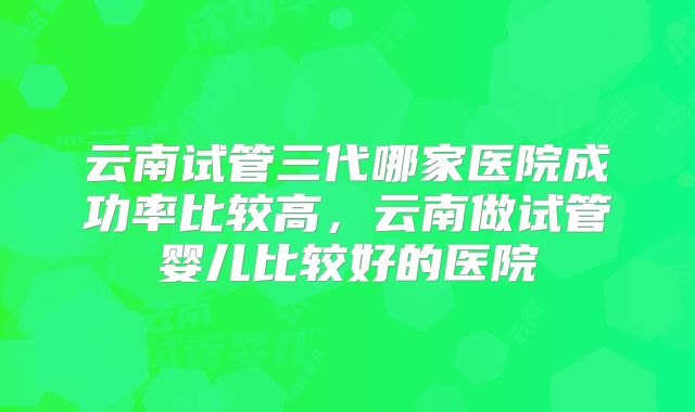 云南试管三代哪家医院成功率比较高，云南做试管婴儿比较好的医院