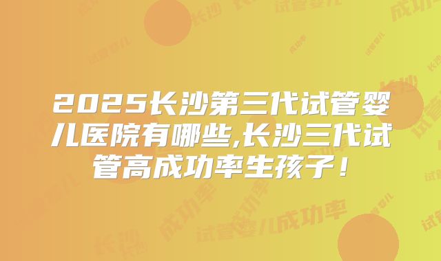 2025长沙第三代试管婴儿医院有哪些,长沙三代试管高成功率生孩子!