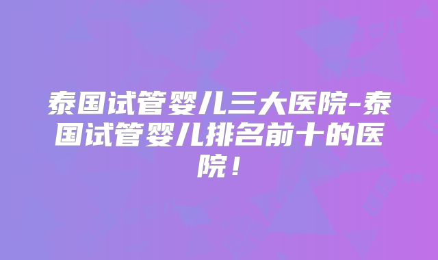 泰国试管婴儿三大医院-泰国试管婴儿排名前十的医院！