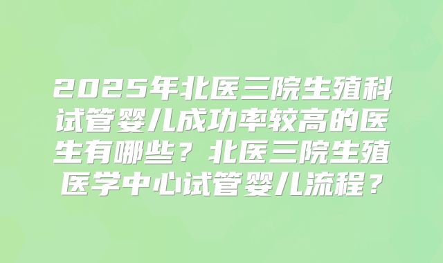 2025年北医三院生殖科试管婴儿成功率较高的医生有哪些？北医三院生殖医学中心试管婴儿流程？