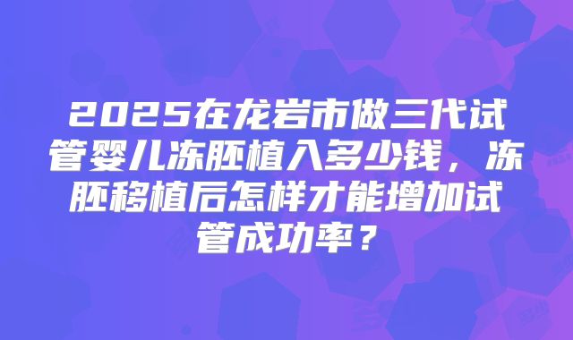 2025在龙岩市做三代试管婴儿冻胚植入多少钱，冻胚移植后怎样才能增加试管成功率？