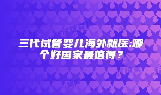 三代试管婴儿海外就医:哪个好国家最值得？