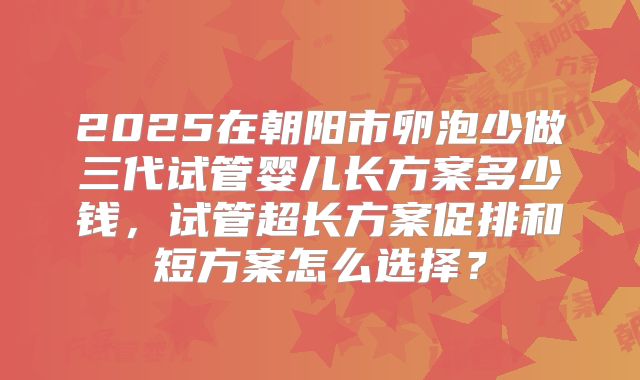 2025在朝阳市卵泡少做三代试管婴儿长方案多少钱，试管超长方案促排和短方案怎么选择？