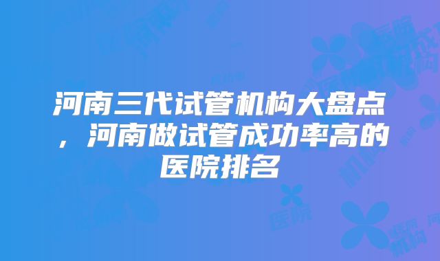 河南三代试管机构大盘点，河南做试管成功率高的医院排名