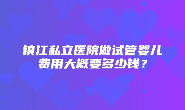 镇江私立医院做试管婴儿费用大概要多少钱?