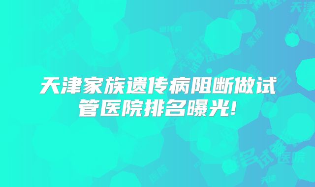 天津家族遗传病阻断做试管医院排名曝光!