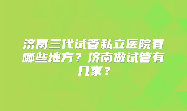 济南三代试管私立医院有哪些地方?济南做试管有几家?