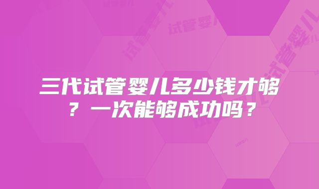 三代试管婴儿多少钱才够？一次能够成功吗？