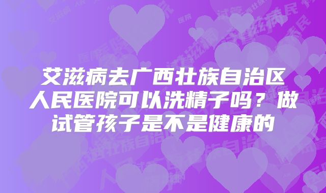 艾滋病去广西壮族自治区人民医院可以洗精子吗？做试管孩子是不是健康的