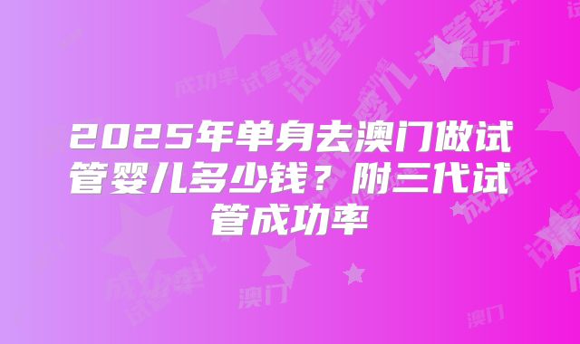 2025年单身去澳门做试管婴儿多少钱?附三代试管成功率