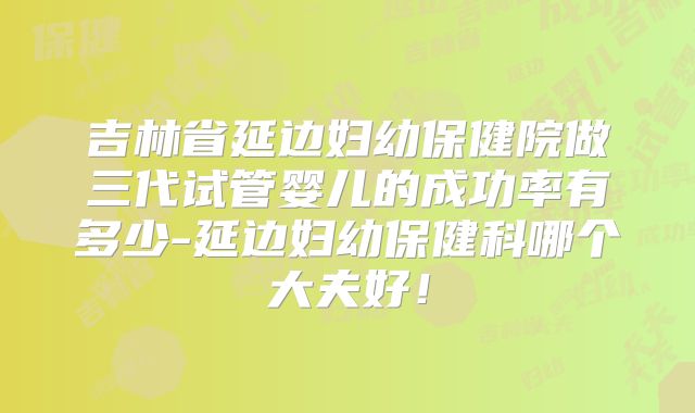 吉林省延边妇幼保健院做三代试管婴儿的成功率有多少-延边妇幼保健科哪个大夫好！