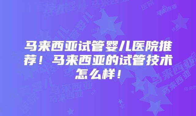 马来西亚试管婴儿医院推荐！马来西亚的试管技术怎么样！