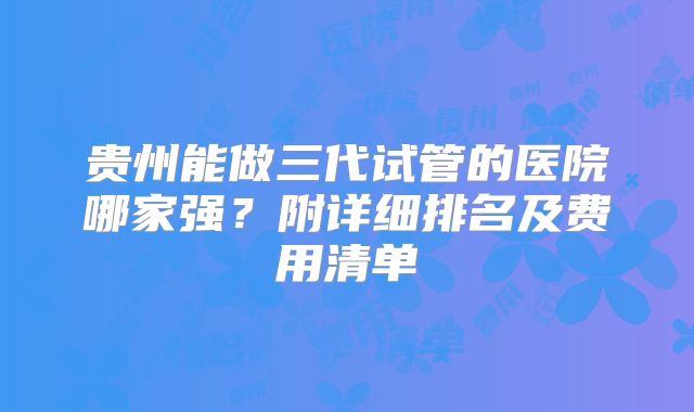 贵州能做三代试管的医院哪家强？附详细排名及费用清单