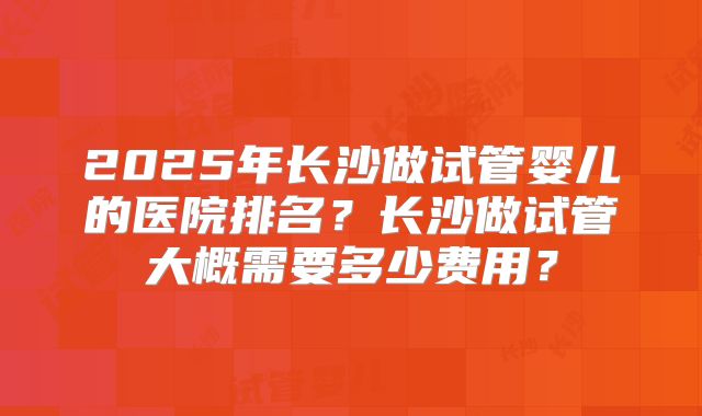 2025年长沙做试管婴儿的医院排名？长沙做试管大概需要多少费用？