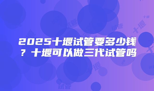 2025十堰试管要多少钱？十堰可以做三代试管吗
