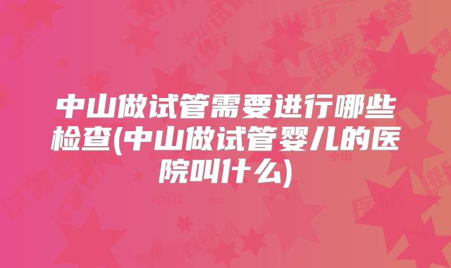 中山做试管需要进行哪些检查(中山做试管婴儿的医院叫什么)