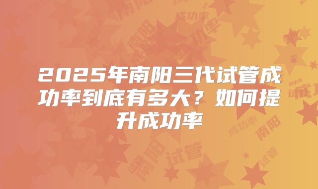 2025年南阳三代试管成功率到底有多大?如何提升成功率