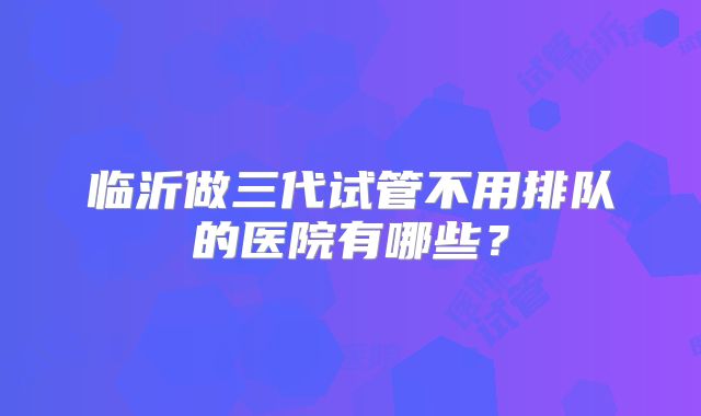 临沂做三代试管不用排队的医院有哪些？