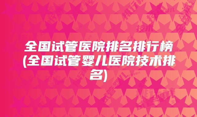 全国试管医院排名排行榜(全国试管婴儿医院技术排名)