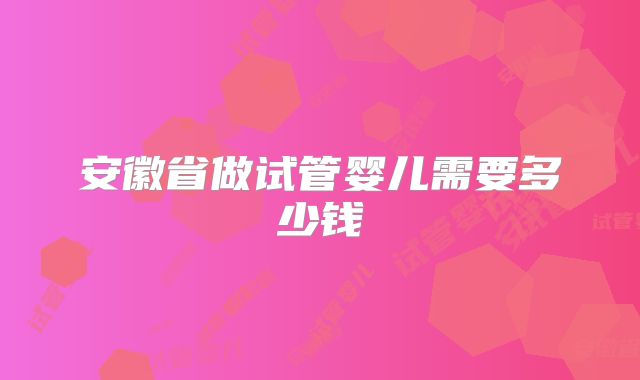 安徽省做试管婴儿需要多少钱