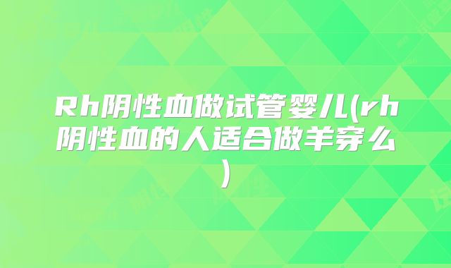 Rh阴性血做试管婴儿(rh阴性血的人适合做羊穿么)