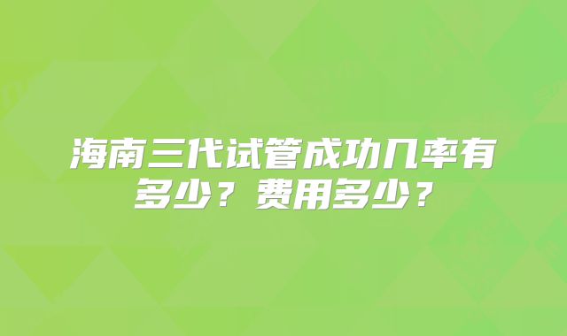 海南三代试管成功几率有多少？费用多少？