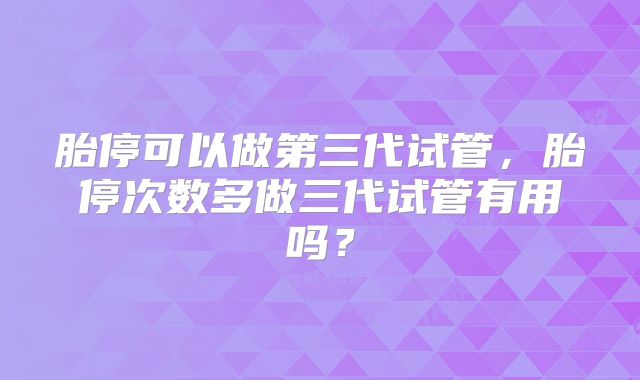 胎停可以做第三代试管,胎停次数多做三代试管有用吗?