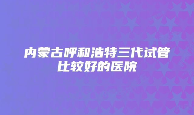 内蒙古呼和浩特三代试管比较好的医院