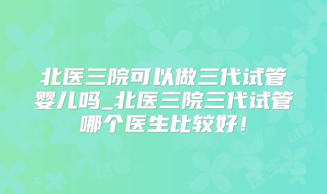 北医三院可以做三代试管婴儿吗_北医三院三代试管哪个医生比较好！