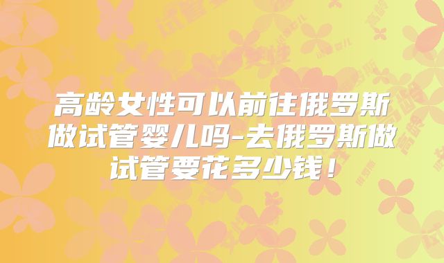 高龄女性可以前往俄罗斯做试管婴儿吗-去俄罗斯做试管要花多少钱!