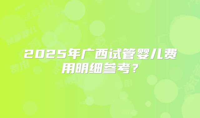2025年广西试管婴儿费用明细参考？