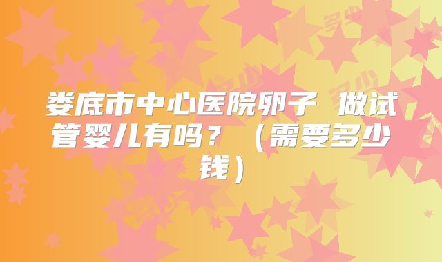 娄底市中心医院卵子 做试管婴儿有吗?(需要多少钱)