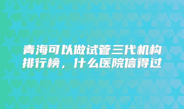 青海可以做试管三代机构排行榜,什么医院信得过
