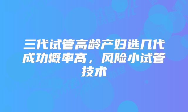 三代试管高龄产妇选几代成功概率高，风险小试管技术