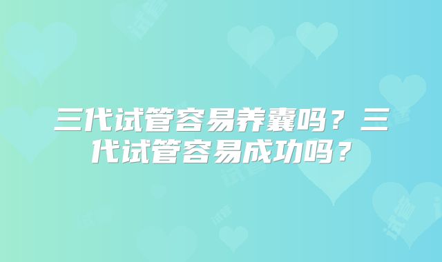 三代试管容易养囊吗？三代试管容易成功吗？