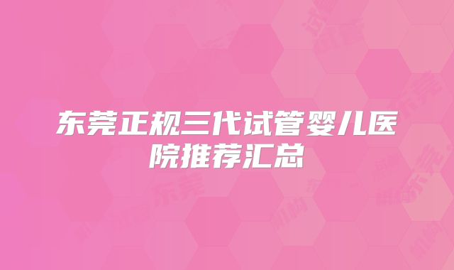 东莞正规三代试管婴儿医院推荐汇总