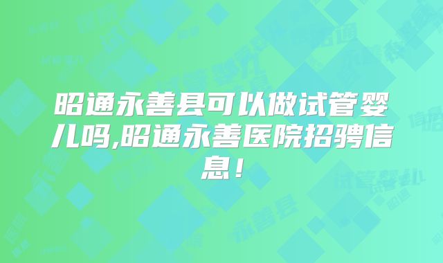 昭通永善县可以做试管婴儿吗,昭通永善医院招骋信息！