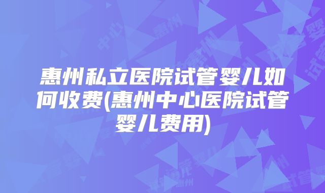 惠州私立医院试管婴儿如何收费(惠州中心医院试管婴儿费用)