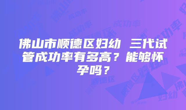 佛山市顺德区妇幼 三代试管成功率有多高?能够怀孕吗?