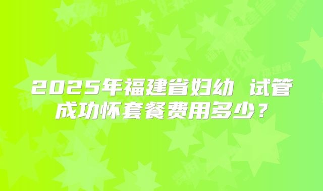 2025年福建省妇幼 试管成功怀套餐费用多少？
