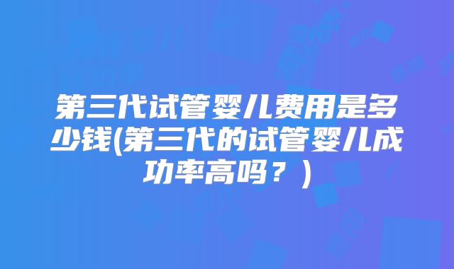 第三代试管婴儿费用是多少钱(第三代的试管婴儿成功率高吗？)