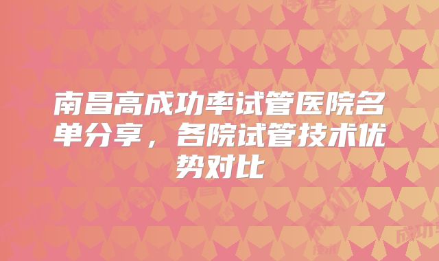 南昌高成功率试管医院名单分享，各院试管技术优势对比