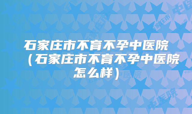 石家庄市不育不孕中医院(石家庄市不育不孕中医院怎么样)